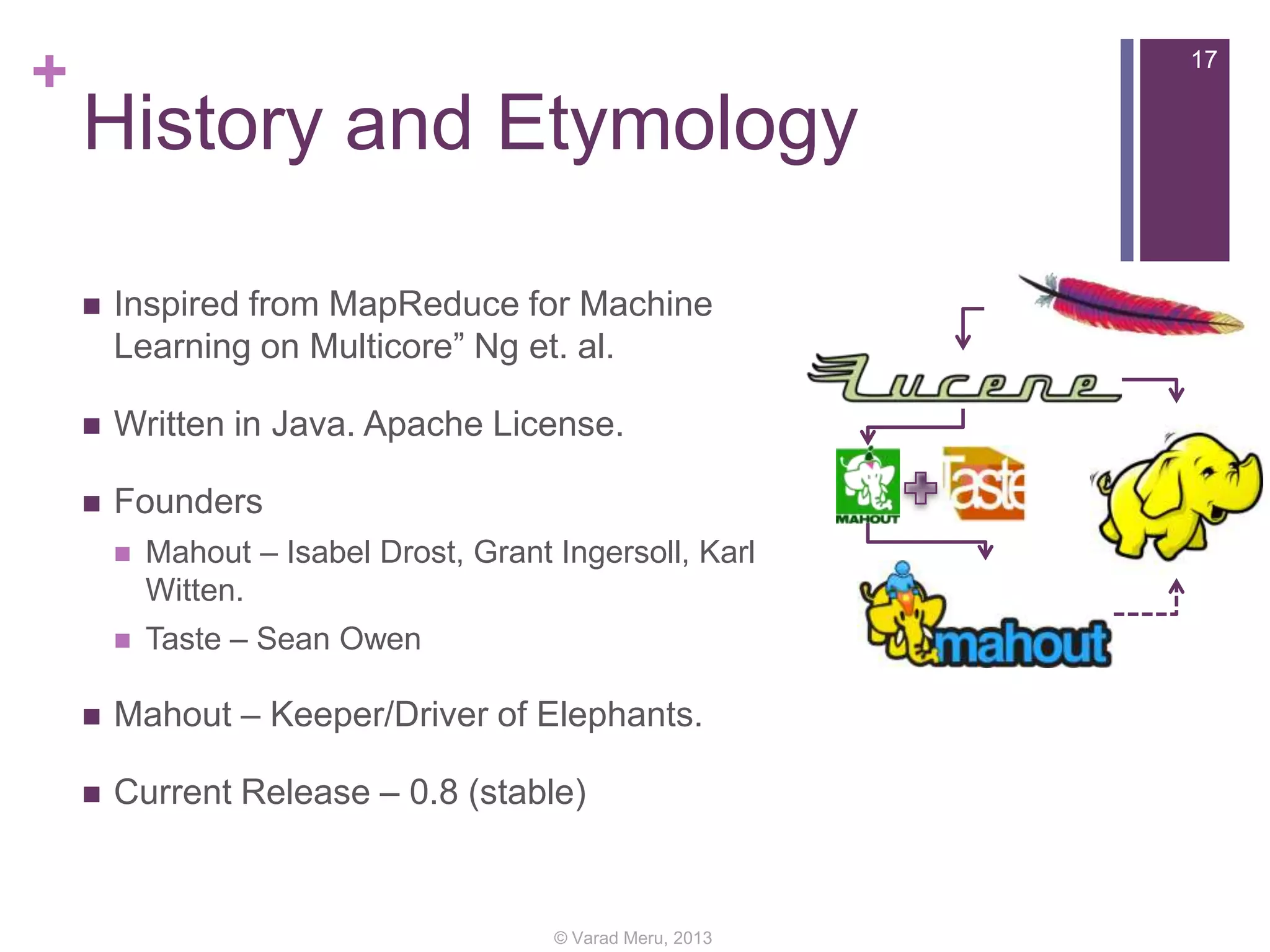 +

17

History and Etymology


Inspired from MapReduce for Machine
Learning on Multicore” Ng et. al.



Written in Java. Apache License.



Founders


Mahout – Isabel Drost, Grant Ingersoll, Karl
Witten.



Taste – Sean Owen



Mahout – Keeper/Driver of Elephants.



Current Release – 0.8 (stable)

© Varad Meru, 2013

 