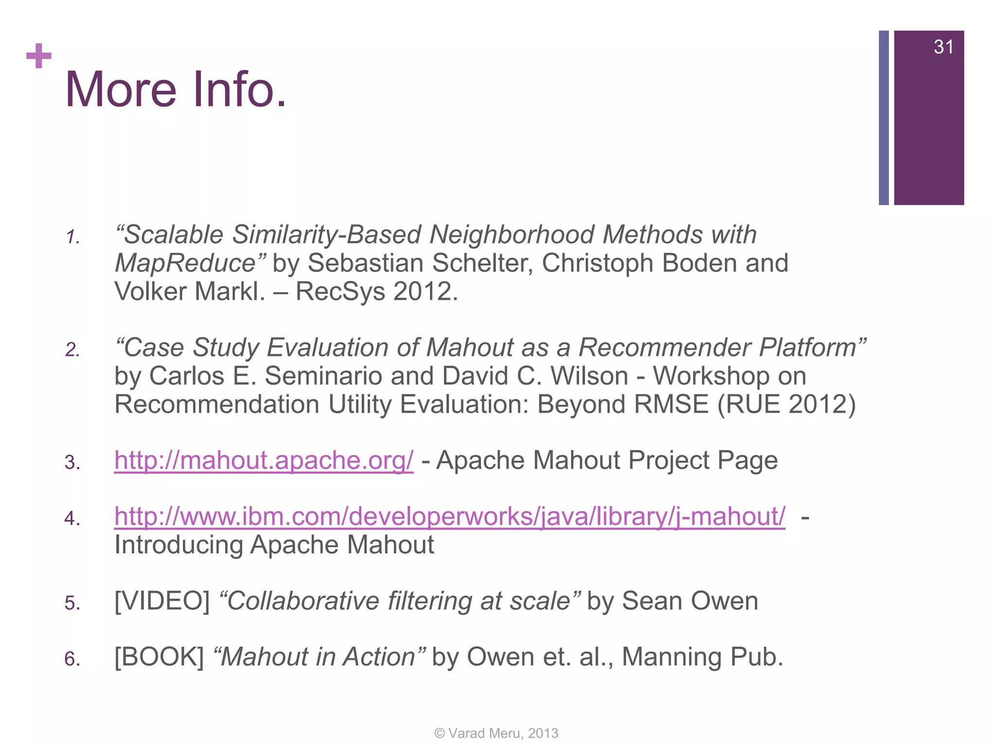 +

31

More Info.
1.

“Scalable Similarity-Based Neighborhood Methods with
MapReduce” by Sebastian Schelter, Christoph Boden and
Volker Markl. – RecSys 2012.

2.

“Case Study Evaluation of Mahout as a Recommender Platform”
by Carlos E. Seminario and David C. Wilson - Workshop on
Recommendation Utility Evaluation: Beyond RMSE (RUE 2012)

3.

http://mahout.apache.org/ - Apache Mahout Project Page

4.

http://www.ibm.com/developerworks/java/library/j-mahout/ Introducing Apache Mahout

5.

[VIDEO] “Collaborative filtering at scale” by Sean Owen

6.

[BOOK] “Mahout in Action” by Owen et. al., Manning Pub.
© Varad Meru, 2013

 