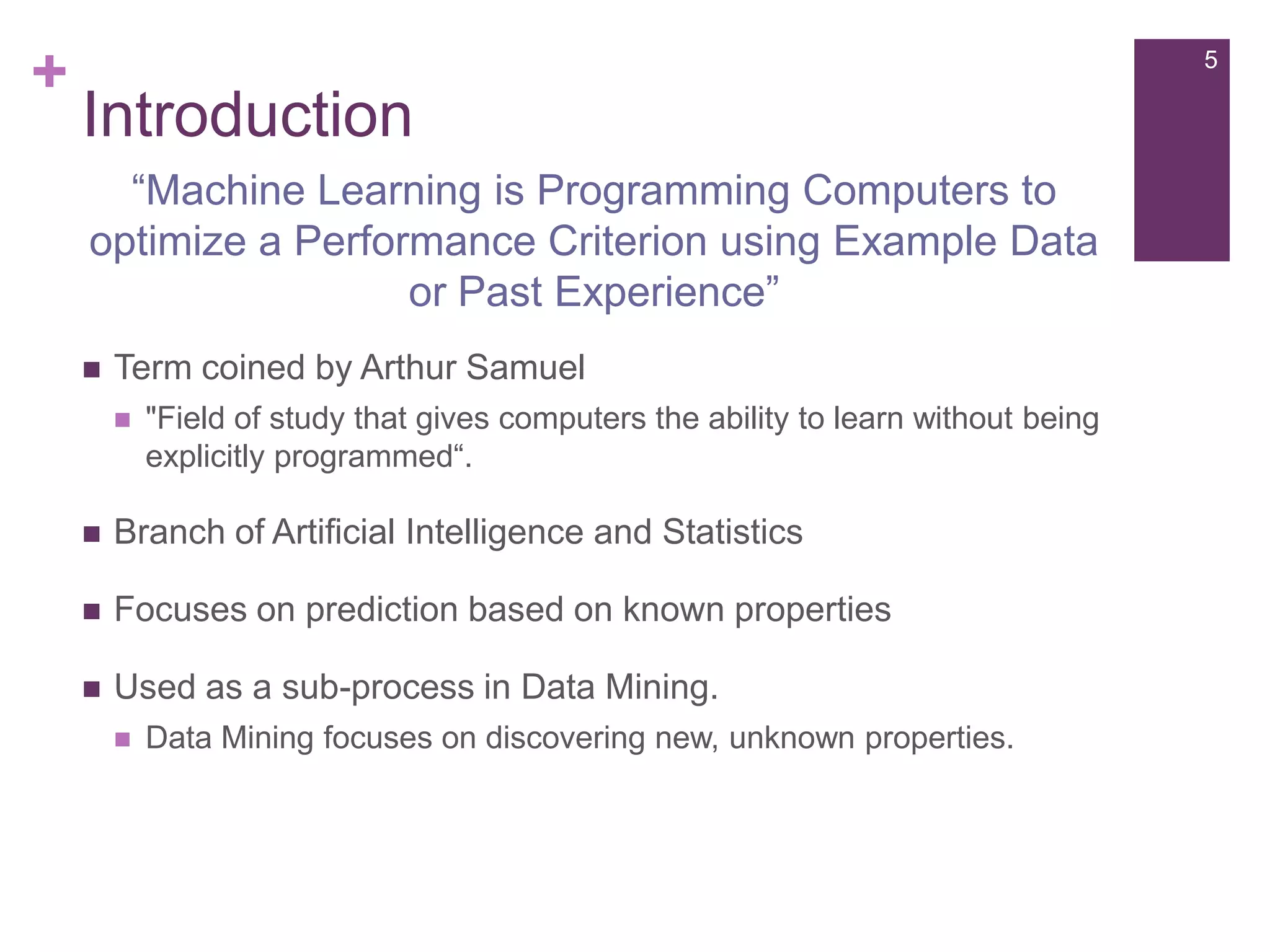 +

5

Introduction
“Machine Learning is Programming Computers to
optimize a Performance Criterion using Example Data
or Past Experience”


Term coined by Arthur Samuel


"Field of study that gives computers the ability to learn without being
explicitly programmed“.



Branch of Artificial Intelligence and Statistics



Focuses on prediction based on known properties



Used as a sub-process in Data Mining.


Data Mining focuses on discovering new, unknown properties.

 