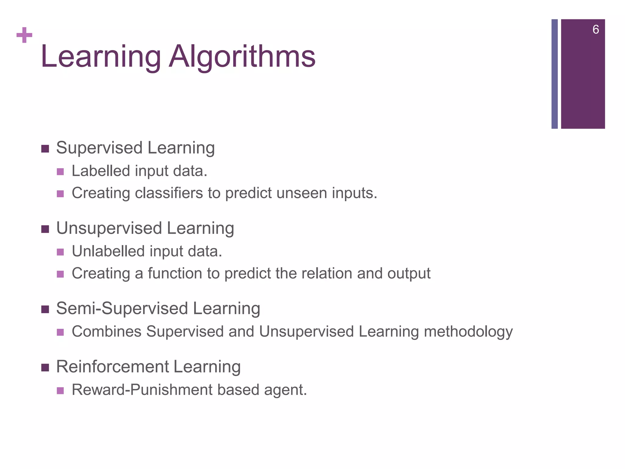 +

6

Learning Algorithms


Supervised Learning





Unsupervised Learning






Unlabelled input data.
Creating a function to predict the relation and output

Semi-Supervised Learning




Labelled input data.
Creating classifiers to predict unseen inputs.

Combines Supervised and Unsupervised Learning methodology

Reinforcement Learning


Reward-Punishment based agent.

 