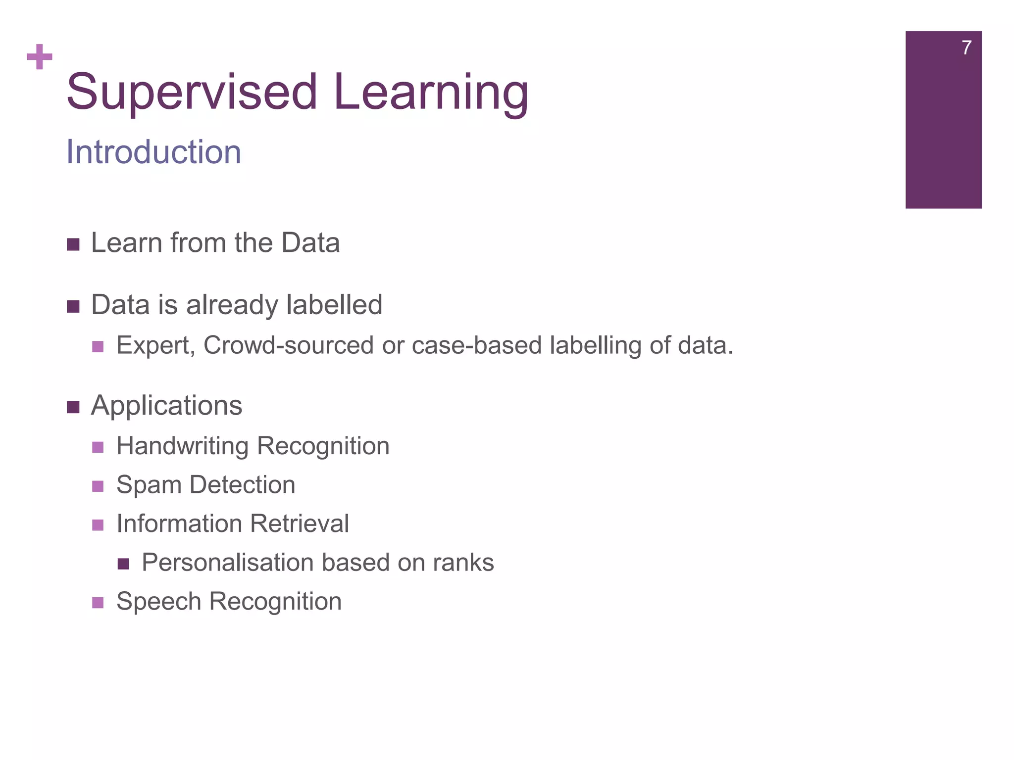+

7

Supervised Learning
Introduction


Learn from the Data



Data is already labelled




Expert, Crowd-sourced or case-based labelling of data.

Applications


Handwriting Recognition



Spam Detection



Information Retrieval




Personalisation based on ranks

Speech Recognition

 
