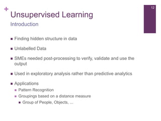 +

12

Unsupervised Learning
Introduction


Finding hidden structure in data



Unlabelled Data



SMEs needed post-processing to verify, validate and use the
output



Used in exploratory analysis rather than predictive analytics



Applications


Pattern Recognition



Groupings based on a distance measure


Group of People, Objects, ...

 