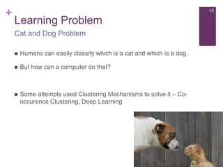 +

15

Learning Problem
Cat and Dog Problem


Humans can easily classify which is a cat and which is a dog.



But how can a computer do that?



Some attempts used Clustering Mechanisms to solve it – Cooccurence Clustering, Deep Learning

 