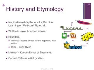 +

17

History and Etymology


Inspired from MapReduce for Machine
Learning on Multicore” Ng et. al.



Written in Java. Apache License.



Founders


Mahout – Isabel Drost, Grant Ingersoll, Karl
Witten.



Taste – Sean Owen



Mahout – Keeper/Driver of Elephants.



Current Release – 0.8 (stable)

© Varad Meru, 2013

 