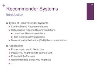 +

21

Recommender Systems
Introduction


Types of Recommender Systems







Content Based Recommendations
Collaborative Filtering Recommendations
 User-User Recommendations
 Item-Item Recommendations
Dimensionality Reduction (SVD) Recommendations

Applications






Products you would like to buy
People you might want to connect with
Potential Life-Partners
Recommending Songs you might like
...

 