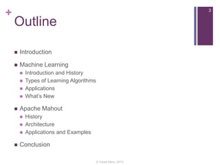 +

3

Outline


Introduction



Machine Learning








Apache Mahout






Introduction and History
Types of Learning Algorithms
Applications
What’s New

History
Architecture
Applications and Examples

Conclusion
© Varad Meru, 2013

 