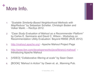 +

31

More Info.
1.

“Scalable Similarity-Based Neighborhood Methods with
MapReduce” by Sebastian Schelter, Christoph Boden and
Volker Markl. – RecSys 2012.

2.

“Case Study Evaluation of Mahout as a Recommender Platform”
by Carlos E. Seminario and David C. Wilson - Workshop on
Recommendation Utility Evaluation: Beyond RMSE (RUE 2012)

3.

http://mahout.apache.org/ - Apache Mahout Project Page

4.

http://www.ibm.com/developerworks/java/library/j-mahout/ Introducing Apache Mahout

5.

[VIDEO] “Collaborative filtering at scale” by Sean Owen

6.

[BOOK] “Mahout in Action” by Owen et. al., Manning Pub.
© Varad Meru, 2013

 