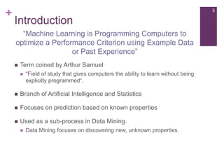 +

5

Introduction
“Machine Learning is Programming Computers to
optimize a Performance Criterion using Example Data
or Past Experience”


Term coined by Arthur Samuel


"Field of study that gives computers the ability to learn without being
explicitly programmed“.



Branch of Artificial Intelligence and Statistics



Focuses on prediction based on known properties



Used as a sub-process in Data Mining.


Data Mining focuses on discovering new, unknown properties.

 