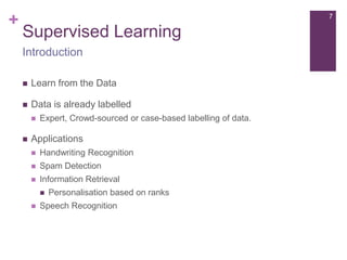+

7

Supervised Learning
Introduction


Learn from the Data



Data is already labelled




Expert, Crowd-sourced or case-based labelling of data.

Applications


Handwriting Recognition



Spam Detection



Information Retrieval




Personalisation based on ranks

Speech Recognition

 