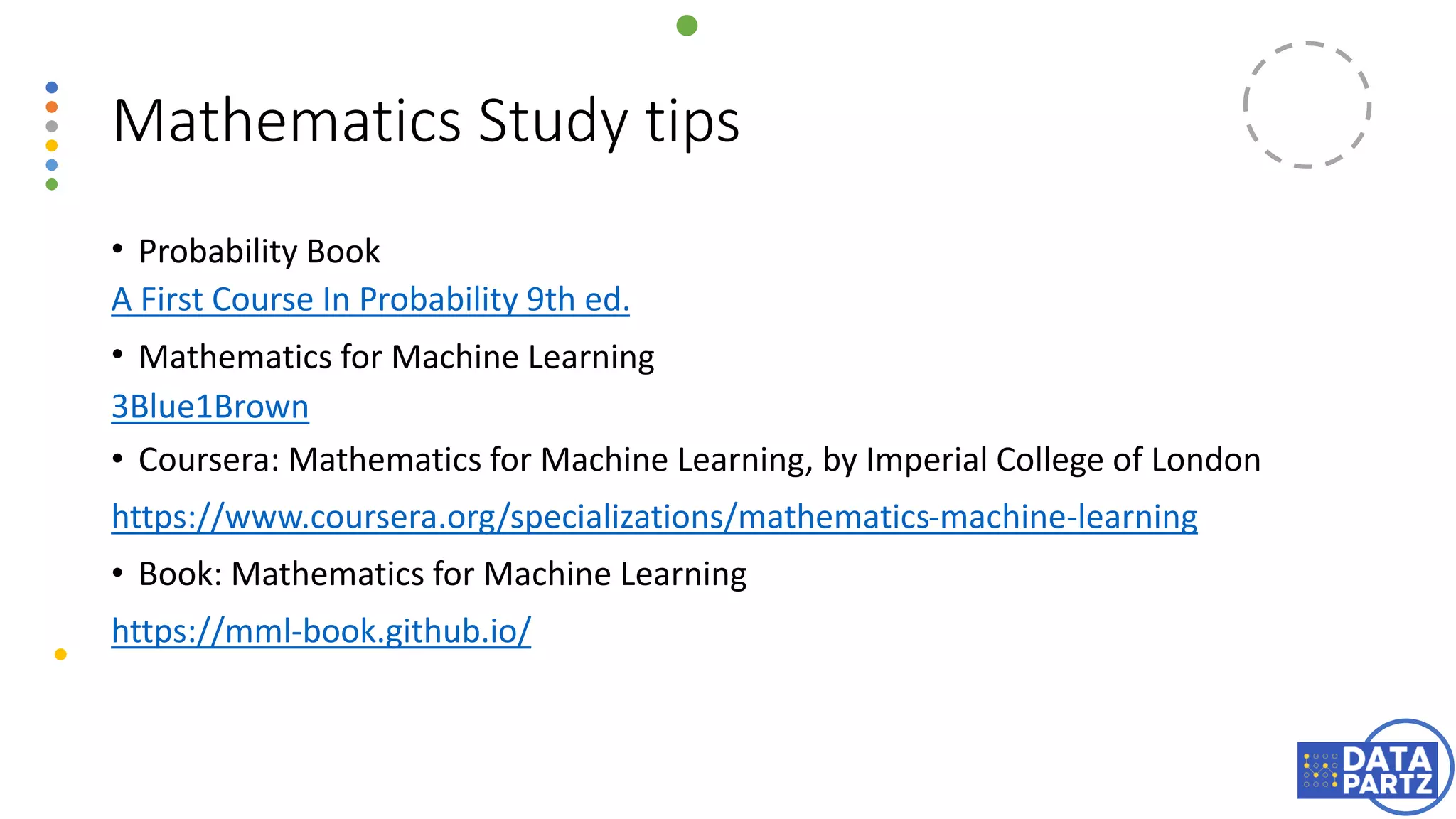 Mathematics Study tips
• Probability Book
A First Course In Probability 9th ed.
• Mathematics for Machine Learning
3Blue1Brown
• Coursera: Mathematics for Machine Learning, by Imperial College of London
https://www.coursera.org/specializations/mathematics-machine-learning
• Book: Mathematics for Machine Learning
https://mml-book.github.io/
 
