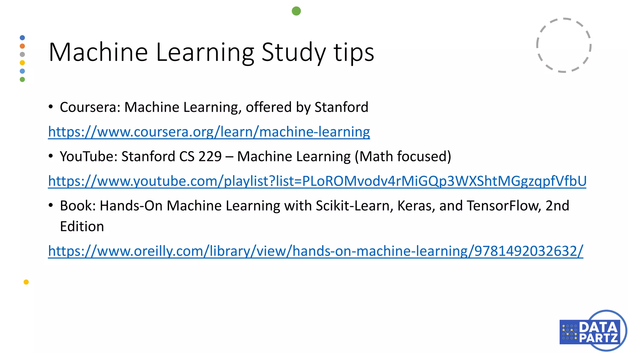 • Coursera: Machine Learning, offered by Stanford
https://www.coursera.org/learn/machine-learning
• YouTube: Stanford CS 229 – Machine Learning (Math focused)
https://www.youtube.com/playlist?list=PLoROMvodv4rMiGQp3WXShtMGgzqpfVfbU
• Book: Hands-On Machine Learning with Scikit-Learn, Keras, and TensorFlow, 2nd
Edition
https://www.oreilly.com/library/view/hands-on-machine-learning/9781492032632/
Machine Learning Study tips
 