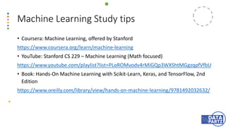 • Coursera: Machine Learning, offered by Stanford
https://www.coursera.org/learn/machine-learning
• YouTube: Stanford CS 229 – Machine Learning (Math focused)
https://www.youtube.com/playlist?list=PLoROMvodv4rMiGQp3WXShtMGgzqpfVfbU
• Book: Hands-On Machine Learning with Scikit-Learn, Keras, and TensorFlow, 2nd
Edition
https://www.oreilly.com/library/view/hands-on-machine-learning/9781492032632/
Machine Learning Study tips
 