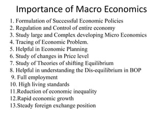 Importance of Macro Economics
1. Formulation of Successful Economic Policies
2. Regulation and Control of entire economy
3. Study large and Complex developing Micro Economics
4. Tracing of Economic Problem.
5. Helpful in Economic Planning
6. Study of changes in Price level
7. Study of Theories of shifting Equilibrium
8. Helpful in understanding the Dis-equilibrium in BOP
9. Full employment
10. High living standards
11.Reduction of economic inequality
12.Rapid economic growth
13.Steady foreign exchange position
 