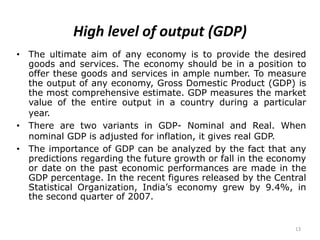 13
High level of output (GDP)
• The ultimate aim of any economy is to provide the desired
goods and services. The economy should be in a position to
offer these goods and services in ample number. To measure
the output of any economy, Gross Domestic Product (GDP) is
the most comprehensive estimate. GDP measures the market
value of the entire output in a country during a particular
year.
• There are two variants in GDP- Nominal and Real. When
nominal GDP is adjusted for inflation, it gives real GDP.
• The importance of GDP can be analyzed by the fact that any
predictions regarding the future growth or fall in the economy
or date on the past economic performances are made in the
GDP percentage. In the recent figures released by the Central
Statistical Organization, India’s economy grew by 9.4%, in
the second quarter of 2007.
 