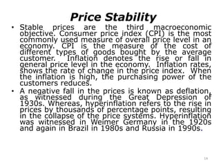 14
Price Stability
• Stable prices are the third macroeconomic
objective. Consumer price index (CPI) is the most
commonly used measure of overall price level in an
economy. CPI is the measure of the cost of
different types of goods bought by the average
customer. Inflation denotes the rise or fall in
general price level in the economy. Inflation rates,
shows the rate of change in the price index. When
the inflation is high, the purchasing power of the
customers reduces.
• A negative fall in the prices is known as deflation,
as witnessed during the Great Depression of
1930s. Whereas, hyperinflation refers to the rise in
prices by thousands of percentage points, resulting
in the collapse of the price systems. Hyperinflation
was witnessed in Weimer Germany in the 1920s
and again in Brazil in 1980s and Russia in 1990s.
 