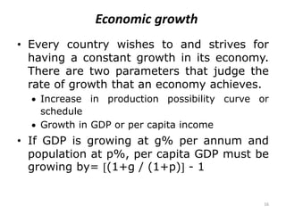 16
Economic growth
• Every country wishes to and strives for
having a constant growth in its economy.
There are two parameters that judge the
rate of growth that an economy achieves.
 Increase in production possibility curve or
schedule
 Growth in GDP or per capita income
• If GDP is growing at g% per annum and
population at p%, per capita GDP must be
growing by= (1+g / (1+p) - 1
 