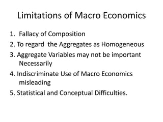 Limitations of Macro Economics
1. Fallacy of Composition
2. To regard the Aggregates as Homogeneous
3. Aggregate Variables may not be important
Necessarily
4. Indiscriminate Use of Macro Economics
misleading
5. Statistical and Conceptual Difficulties.
 
