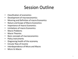 2
Session Outline
• Classification of economics
• Development of macroeconomics
• Meaning and Definition of macro Economics
• Nature and Scope of Macro Economics
• Importance of macro Economics
• Limitations of macro Economics
• Macro Problems
• Macro Theories
• Basic concepts of macroeconomics
• Policy instruments
• Diagnosing health of the economy
• Circular flow of income
• Interdependence of Micro and Macro
• Micro Vs Macro
 