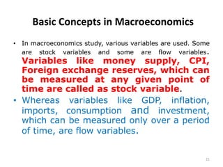 21
Basic Concepts in Macroeconomics
• In macroeconomics study, various variables are used. Some
are stock variables and some are flow variables.
Variables like money supply, CPI,
Foreign exchange reserves, which can
be measured at any given point of
time are called as stock variable.
• Whereas variables like GDP, inflation,
imports, consumption and investment,
which can be measured only over a period
of time, are flow variables.
 