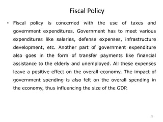 25
Fiscal Policy
• Fiscal policy is concerned with the use of taxes and
government expenditures. Government has to meet various
expenditures like salaries, defense expenses, infrastructure
development, etc. Another part of government expenditure
also goes in the form of transfer payments like financial
assistance to the elderly and unemployed. All these expenses
leave a positive effect on the overall economy. The impact of
government spending is also felt on the overall spending in
the economy, thus influencing the size of the GDP.
 