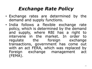 29
Exchange Rate Policy
• Exchange rates are determined by the
demand and supply functions.
• India follows a flexible exchange rate
policy, which is determined by the demand
and supply, where RBI has a right to
intervene in the market. In order to
regulate the foreign exchange
transactions, government has come out
with an act FERA, which was replaced by
Foreign exchange management act
(FEMA).
 