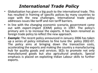32
International Trade Policy
• Globalization has given a big push to the international trade. This
has resulted in framing of specific polices by many countries to
cope with the new challenges. International trade policy
addresses issues like tariff and non tariff barriers.
• In line with the changing economic scenario, government came
out with export-import (EXIM) policy in 1997. The policy’s
primary aim is to increase the exports. It has been renamed as
foreign trade policy to reflect the new approach.
• Example: The recent policy announced in January 2006 has taken
up a series of policy initiatives to fine tune the policy 2002-07.
The policy aims at bringing down the transaction costs,
accelerating the exports and making the country a manufacturing
hub for quality goods and services. SEZs to promote not only
manufactured goods but also agricultural products. Special
emphasis is placed on exploiting Indian Labour skills to further
exports.
 