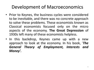 6
• Prior to Keynes, the business cycles were considered
to be inevitable, and there was no concrete approach
to solve these problems. These economists known as
Classical economists focused only on the micro
aspects of the economy. The Great Depression of
1930s left many of these economists helpless.
• In this backdrop, Keynes came up with a new
approach to look at the economy. In his book, 'The
General Theory of Employment, Interests and
Money'.
Development of Macroeconomics
 