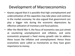 7
• Keynes argued that it is possible that high unemployment and
underutilization of the capacities may take place and continue
in the market economy. He also argued that government can
play a bigger role during the economic depressions by
effective utilization of monetary and fiscal policies.
• After the World War II, the focus of economics was just aimed
at countering unemployment and inflation, and some
economists proposed a fixed money growth rate to address
these issues like inflation and unemployment. Hence these
economists were called as monetarists as they have given
importance to money.
Development of Macroeconomics
 