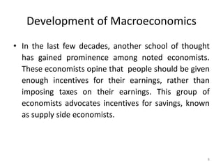 8
Development of Macroeconomics
• In the last few decades, another school of thought
has gained prominence among noted economists.
These economists opine that people should be given
enough incentives for their earnings, rather than
imposing taxes on their earnings. This group of
economists advocates incentives for savings, known
as supply side economists.
 