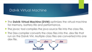 Dalvik Virtual Machine
 The Dalvik Virtual Machine (DVM) optimizes the virtual machine
for memory, battery life and performance.
 The javac tool compiles the java source file into the class file.
 The Dex compiler converts the class files into the .dex file that
run on the Dalvik VM. Multiple class files are converted into one
dex file.
 