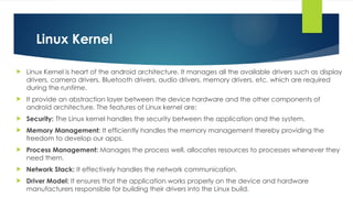 Linux Kernel
 Linux Kernel is heart of the android architecture. It manages all the available drivers such as display
drivers, camera drivers, Bluetooth drivers, audio drivers, memory drivers, etc. which are required
during the runtime.
 It provide an abstraction layer between the device hardware and the other components of
android architecture. The features of Linux kernel are:
 Security: The Linux kernel handles the security between the application and the system.
 Memory Management: It efficiently handles the memory management thereby providing the
freedom to develop our apps.
 Process Management: Manages the process well, allocates resources to processes whenever they
need them.
 Network Stack: It effectively handles the network communication.
 Driver Model: It ensures that the application works properly on the device and hardware
manufacturers responsible for building their drivers into the Linux build.
 