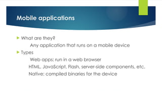 Mobile applications
 What are they?
Any application that runs on a mobile device
 Types
Web apps: run in a web browser
HTML, JavaScript, Flash, server-side components, etc.
Native: compiled binaries for the device
 
