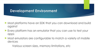 Development Environment
 Most platforms have an SDK that you can download and build
against
 Every platform has an emulator that you can use to test your
apps
 Most emulators are configurable to match a variety of mobile
devices
Various screen sizes, memory limitations, etc
 