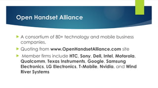 Open Handset Alliance
 A consortium of 80+ technology and mobile business
companies.
 Quoting from www.OpenHandsetAlliance.com site
 Member firms include HTC, Sony, Dell, Intel, Motorola,
Qualcomm, Texas Instruments, Google, Samsung
Electronics, LG Electronics, T-Mobile, Nvidia, and Wind
River Systems
 