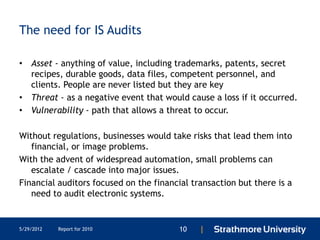 The need for IS Audits

• Asset - anything of value, including trademarks, patents, secret
  recipes, durable goods, data files, competent personnel, and
  clients. People are never listed but they are key
• Threat - as a negative event that would cause a loss if it occurred.
• Vulnerability - path that allows a threat to occur.

Without regulations, businesses would take risks that lead them into
   financial, or image problems.
With the advent of widespread automation, small problems can
   escalate / cascade into major issues.
Financial auditors focused on the financial transaction but there is a
   need to audit electronic systems.


5/29/2012   Report for 2010              10   |
 