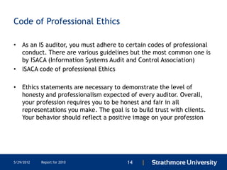 Code of Professional Ethics

• As an IS auditor, you must adhere to certain codes of professional
  conduct. There are various guidelines but the most common one is
  by ISACA (Information Systems Audit and Control Association)
• ISACA code of professional Ethics

• Ethics statements are necessary to demonstrate the level of
  honesty and professionalism expected of every auditor. Overall,
  your profession requires you to be honest and fair in all
  representations you make. The goal is to build trust with clients.
  Your behavior should reflect a positive image on your profession




5/29/2012   Report for 2010             14   |
 