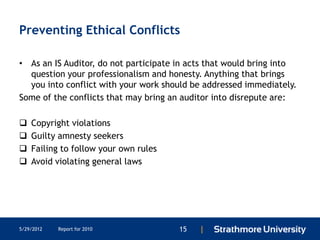 Preventing Ethical Conflicts

• As an IS Auditor, do not participate in acts that would bring into
  question your professionalism and honesty. Anything that brings
  you into conflict with your work should be addressed immediately.
Some of the conflicts that may bring an auditor into disrepute are:

   Copyright violations
   Guilty amnesty seekers
   Failing to follow your own rules
   Avoid violating general laws




5/29/2012   Report for 2010            15   |
 