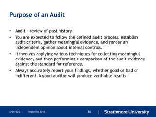 Purpose of an Audit

• Audit – review of past history
• You are expected to follow the defined audit process, establish
  audit criteria, gather meaningful evidence, and render an
  independent opinion about internal controls.
• It involves applying various techniques for collecting meaningful
  evidence, and then performing a comparison of the audit evidence
  against the standard for reference.
• Always accurately report your findings, whether good or bad or
  indifferent. A good auditor will produce verifiable results.




5/29/2012   Report for 2010           16   |
 