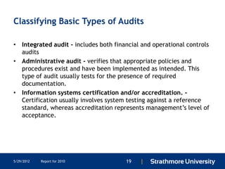 Classifying Basic Types of Audits

• Integrated audit - includes both financial and operational controls
  audits
• Administrative audit - verifies that appropriate policies and
  procedures exist and have been implemented as intended. This
  type of audit usually tests for the presence of required
  documentation.
• Information systems certification and/or accreditation. -
  Certification usually involves system testing against a reference
  standard, whereas accreditation represents management’s level of
  acceptance.




5/29/2012   Report for 2010            19   |
 