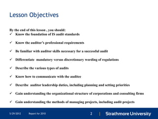 Lesson Objectives

By the end of this lesson , you should:
 Know the foundation of IS audit standards

 Know the auditor’s professional requirements

 Be familiar with auditor skills necessary for a successful audit

 Differentiate mandatory versus discretionary wording of regulations

 Describe the various types of audits

 Know how to communicate with the auditee

 Describe auditor leadership duties, including planning and setting priorities

 Gain understanding the organizational structure of corporations and consulting firms

 Gain understanding the methods of managing projects, including audit projects


5/29/2012   Report for 2010                           2    |
 