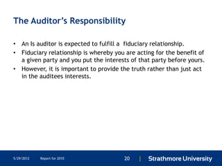 The Auditor’s Responsibility

• An Is auditor is expected to fulfill a fiduciary relationship.
• Fiduciary relationship is whereby you are acting for the benefit of
  a given party and you put the interests of that party before yours.
• However, it is important to provide the truth rather than just act
  in the auditees interests.




5/29/2012   Report for 2010             20   |
 