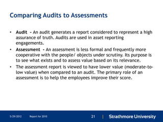 Comparing Audits to Assessments

• Audit - An audit generates a report considered to represent a high
  assurance of truth. Audits are used in asset reporting
  engagements.
• Assessment - An assessment is less formal and frequently more
  cooperative with the people/ objects under scrutiny. Its purpose is
  to see what exists and to assess value based on its relevance.
• The assessment report is viewed to have lower value (moderate-to-
  low value) when compared to an audit. The primary role of an
  assessment is to help the employees improve their score.




5/29/2012   Report for 2010            21   |
 