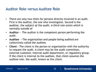 Auditor Role versus Auditee Role

• There are only two titles for persons directly involved in an audit.
  First is the auditor, the one who investigates. Second is the
  auditee, the subject of the audit. A third role exists which is
  normally outside of
• Auditor - The auditor is the competent person performing the
  audit.
• Auditee - The organization and people being audited are
  collectively called the auditee.
• Client - The client is the person or organization with the authority
  to request the audit. A client may be the audit committee,
  external customer, internal audit department, or regulatory group.
  If the client is internal to the auditee, that client assumes the
  auditee role. the audit, known as the client.


5/29/2012   Report for 2010             22   |
 
