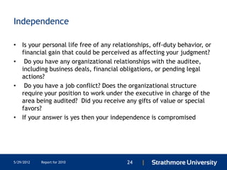 Independence

• Is your personal life free of any relationships, off-duty behavior, or
  financial gain that could be perceived as affecting your judgment?
• Do you have any organizational relationships with the auditee,
  including business deals, financial obligations, or pending legal
  actions?
• Do you have a job conflict? Does the organizational structure
  require your position to work under the executive in charge of the
  area being audited? Did you receive any gifts of value or special
  favors?
• If your answer is yes then your independence is compromised




5/29/2012   Report for 2010              24   |
 