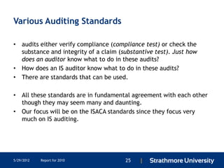 Various Auditing Standards

• audits either verify compliance (compliance test) or check the
  substance and integrity of a claim (substantive test). Just how
  does an auditor know what to do in these audits?
• How does an IS auditor know what to do in these audits?
• There are standards that can be used.

• All these standards are in fundamental agreement with each other
  though they may seem many and daunting.
• Our focus will be on the ISACA standards since they focus very
  much on IS auditing.




5/29/2012   Report for 2010            25   |
 