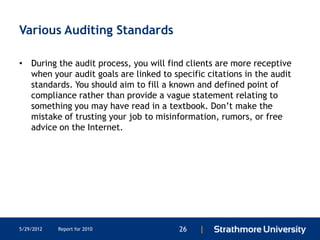 Various Auditing Standards

• During the audit process, you will find clients are more receptive
  when your audit goals are linked to specific citations in the audit
  standards. You should aim to fill a known and defined point of
  compliance rather than provide a vague statement relating to
  something you may have read in a textbook. Don’t make the
  mistake of trusting your job to misinformation, rumors, or free
  advice on the Internet.




5/29/2012   Report for 2010             26   |
 