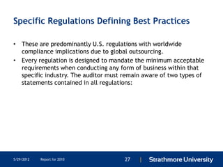 Specific Regulations Defining Best Practices

• These are predominantly U.S. regulations with worldwide
  compliance implications due to global outsourcing.
• Every regulation is designed to mandate the minimum acceptable
  requirements when conducting any form of business within that
  specific industry. The auditor must remain aware of two types of
  statements contained in all regulations:




5/29/2012   Report for 2010           27   |
 