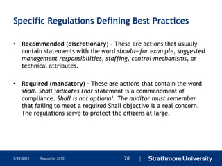 Specific Regulations Defining Best Practices

• Recommended (discretionary) - These are actions that usually
  contain statements with the word should—for example, suggested
  management responsibilities, staffing, control mechanisms, or
  technical attributes.

• Required (mandatory) - These are actions that contain the word
  shall. Shall indicates that statement is a commandment of
  compliance. Shall is not optional. The auditor must remember
  that failing to meet a required Shall objective is a real concern.
  The regulations serve to protect the citizens at large.




5/29/2012   Report for 2010             28   |
 