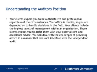Understanding the Auditors Position

• Your clients expect you to be authoritative and professional
  regardless of the circumstances. Your office is mobile, so you are
  depended on to handle decisions in the field. Your clients include
  the highest levels of management within an organization. Those
  clients expect you to assist them with your observations and
  occasional advice. You will deal with the challenges of providing
  advice in a manner that does not interfere with the independent
  audit.




5/29/2012   Report for 2010            29   |
 