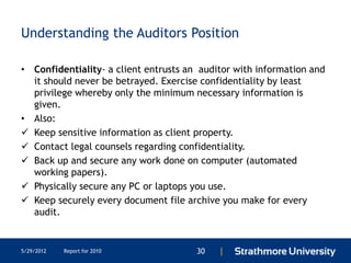 Understanding the Auditors Position

• Confidentiality- a client entrusts an auditor with information and
  it should never be betrayed. Exercise confidentiality by least
  privilege whereby only the minimum necessary information is
  given.
• Also:
 Keep sensitive information as client property.
 Contact legal counsels regarding confidentiality.
 Back up and secure any work done on computer (automated
  working papers).
 Physically secure any PC or laptops you use.
 Keep securely every document file archive you make for every
  audit.


5/29/2012   Report for 2010            30   |
 